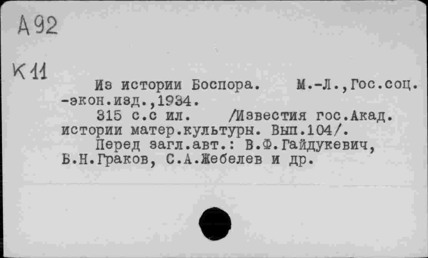 ﻿А 92
К 41
Из истории Боспора. М.-Л.,Гос.соц. -экон.изд.,1934.
315 с.с ил. /Известия гос.Акад, истории матер.культуры. Вып.104/.
Перед загл.авт.: В.Ф.Гайдукевич, Б.Н.Граков, С.А.Жебелев и др.